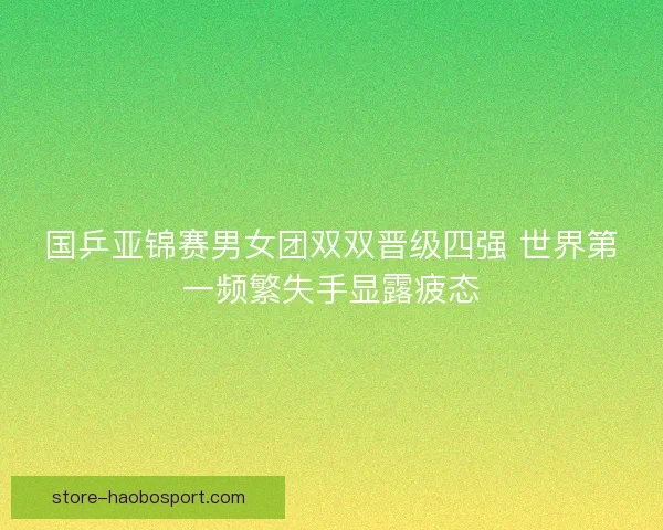 国乒亚锦赛男女团双双晋级四强 世界第一频繁失手显露疲态