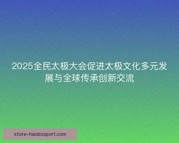 2025全民太极大会促进太极文化多元发展与全球传承创新交流